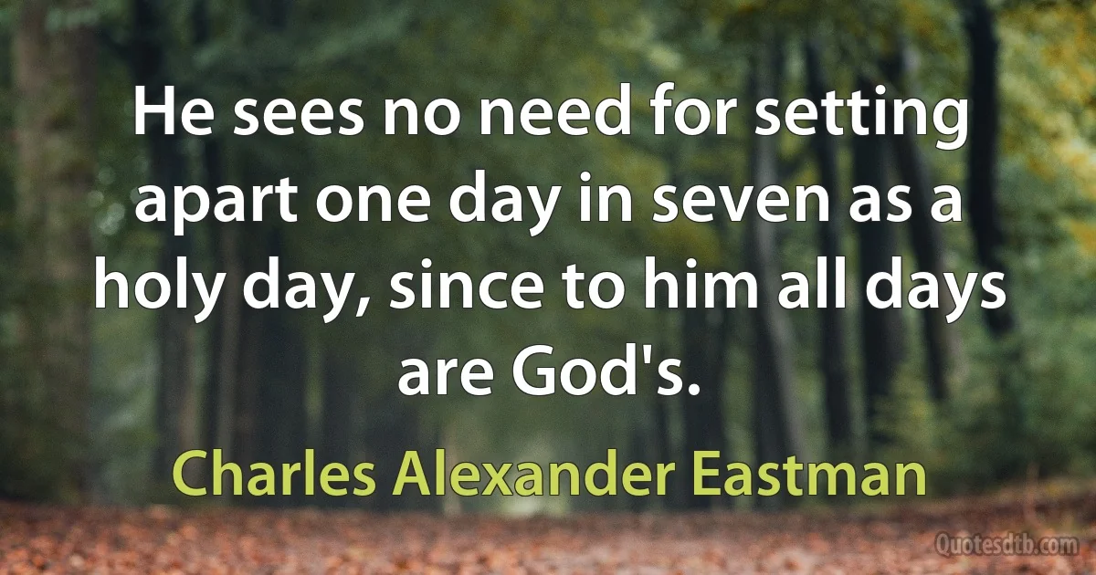 He sees no need for setting apart one day in seven as a holy day, since to him all days are God's. (Charles Alexander Eastman)