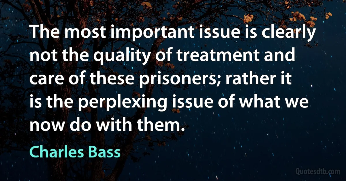 The most important issue is clearly not the quality of treatment and care of these prisoners; rather it is the perplexing issue of what we now do with them. (Charles Bass)