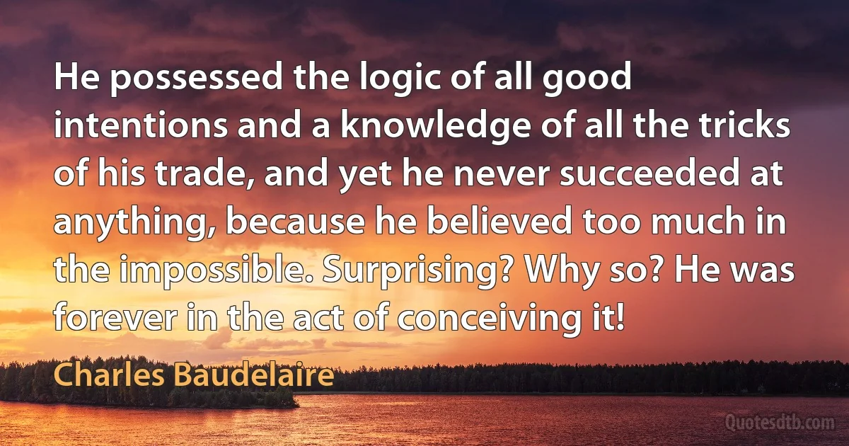 He possessed the logic of all good intentions and a knowledge of all the tricks of his trade, and yet he never succeeded at anything, because he believed too much in the impossible. Surprising? Why so? He was forever in the act of conceiving it! (Charles Baudelaire)