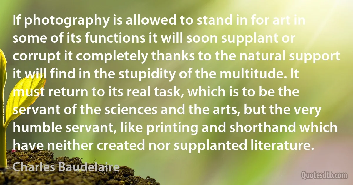 If photography is allowed to stand in for art in some of its functions it will soon supplant or corrupt it completely thanks to the natural support it will find in the stupidity of the multitude. It must return to its real task, which is to be the servant of the sciences and the arts, but the very humble servant, like printing and shorthand which have neither created nor supplanted literature. (Charles Baudelaire)