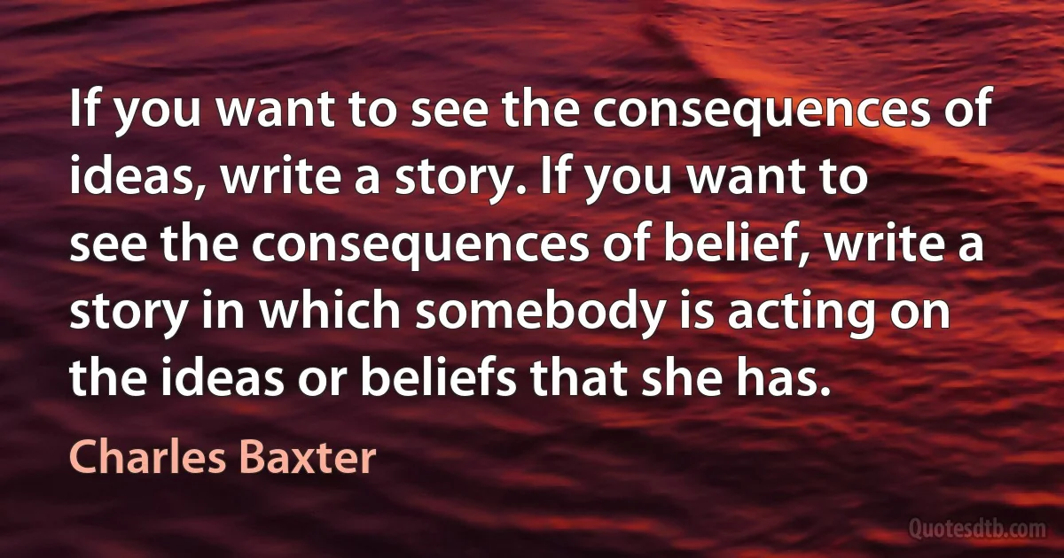 If you want to see the consequences of ideas, write a story. If you want to see the consequences of belief, write a story in which somebody is acting on the ideas or beliefs that she has. (Charles Baxter)