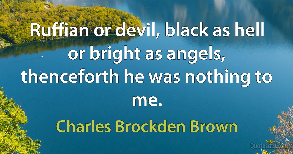 Ruffian or devil, black as hell or bright as angels, thenceforth he was nothing to me. (Charles Brockden Brown)