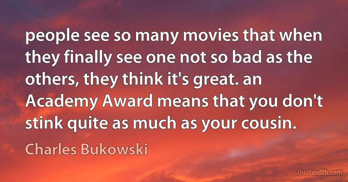 people see so many movies that when they finally see one not so bad as the others, they think it's great. an Academy Award means that you don't stink quite as much as your cousin. (Charles Bukowski)