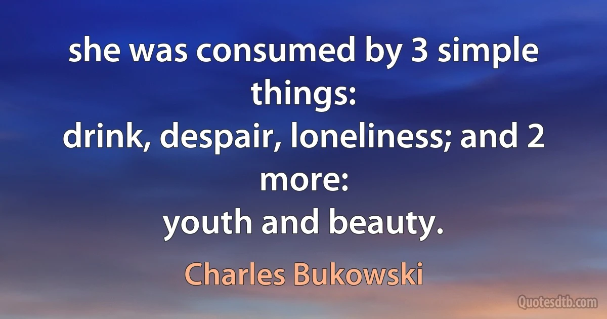 she was consumed by 3 simple things:
drink, despair, loneliness; and 2 more:
youth and beauty. (Charles Bukowski)