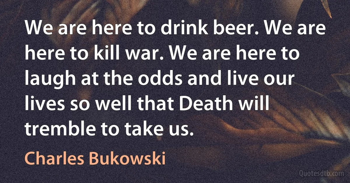 We are here to drink beer. We are here to kill war. We are here to laugh at the odds and live our lives so well that Death will tremble to take us. (Charles Bukowski)