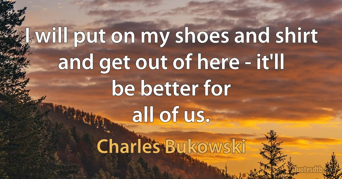 I will put on my shoes and shirt
and get out of here - it'll
be better for
all of us. (Charles Bukowski)