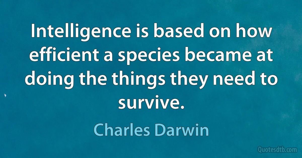 Intelligence is based on how efficient a species became at doing the things they need to survive. (Charles Darwin)