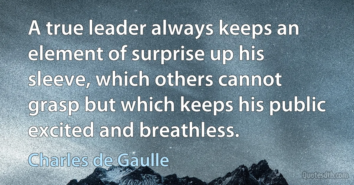 A true leader always keeps an element of surprise up his sleeve, which others cannot grasp but which keeps his public excited and breathless. (Charles de Gaulle)