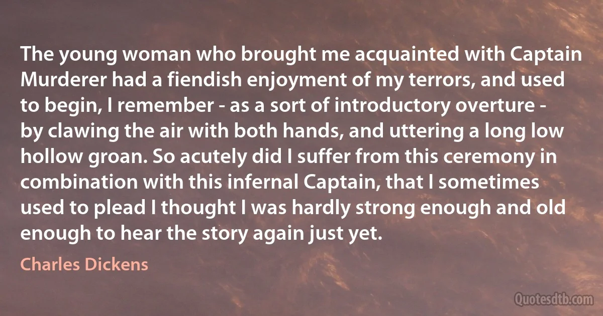 The young woman who brought me acquainted with Captain Murderer had a fiendish enjoyment of my terrors, and used to begin, I remember - as a sort of introductory overture - by clawing the air with both hands, and uttering a long low hollow groan. So acutely did I suffer from this ceremony in combination with this infernal Captain, that I sometimes used to plead I thought I was hardly strong enough and old enough to hear the story again just yet. (Charles Dickens)