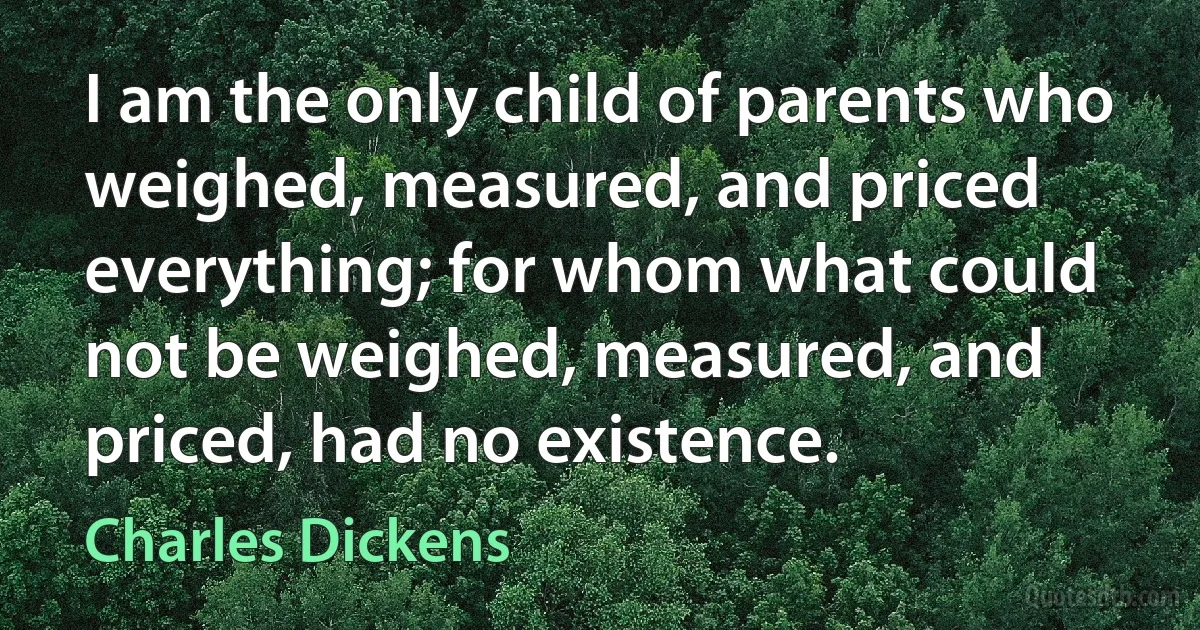 I am the only child of parents who weighed, measured, and priced everything; for whom what could not be weighed, measured, and priced, had no existence. (Charles Dickens)