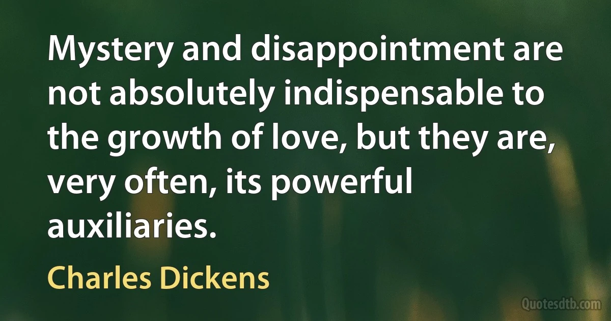 Mystery and disappointment are not absolutely indispensable to the growth of love, but they are, very often, its powerful auxiliaries. (Charles Dickens)