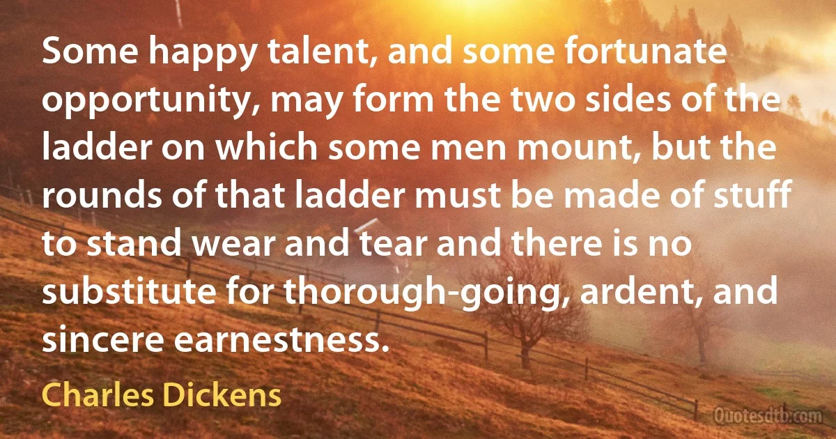 Some happy talent, and some fortunate opportunity, may form the two sides of the ladder on which some men mount, but the rounds of that ladder must be made of stuff to stand wear and tear and there is no substitute for thorough-going, ardent, and sincere earnestness. (Charles Dickens)