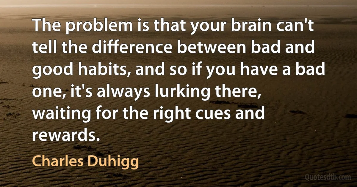 The problem is that your brain can't tell the difference between bad and good habits, and so if you have a bad one, it's always lurking there, waiting for the right cues and rewards. (Charles Duhigg)