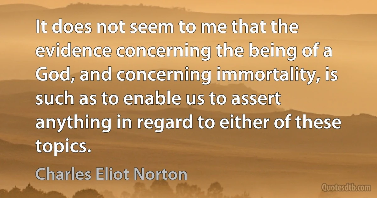 It does not seem to me that the evidence concerning the being of a God, and concerning immortality, is such as to enable us to assert anything in regard to either of these topics. (Charles Eliot Norton)