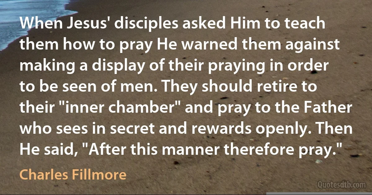 When Jesus' disciples asked Him to teach them how to pray He warned them against making a display of their praying in order to be seen of men. They should retire to their "inner chamber" and pray to the Father who sees in secret and rewards openly. Then He said, "After this manner therefore pray." (Charles Fillmore)