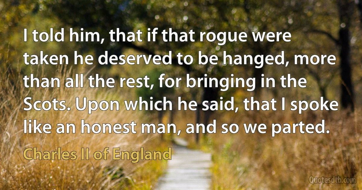 I told him, that if that rogue were taken he deserved to be hanged, more than all the rest, for bringing in the Scots. Upon which he said, that I spoke like an honest man, and so we parted. (Charles II of England)