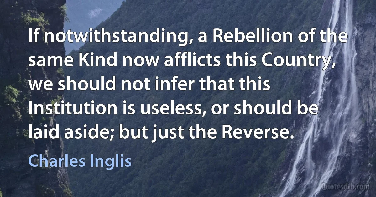 If notwithstanding, a Rebellion of the same Kind now afflicts this Country, we should not infer that this Institution is useless, or should be laid aside; but just the Reverse. (Charles Inglis)