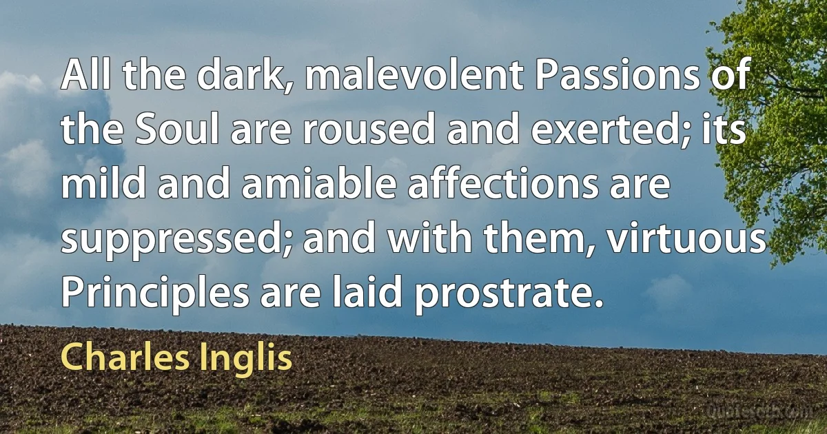 All the dark, malevolent Passions of the Soul are roused and exerted; its mild and amiable affections are suppressed; and with them, virtuous Principles are laid prostrate. (Charles Inglis)