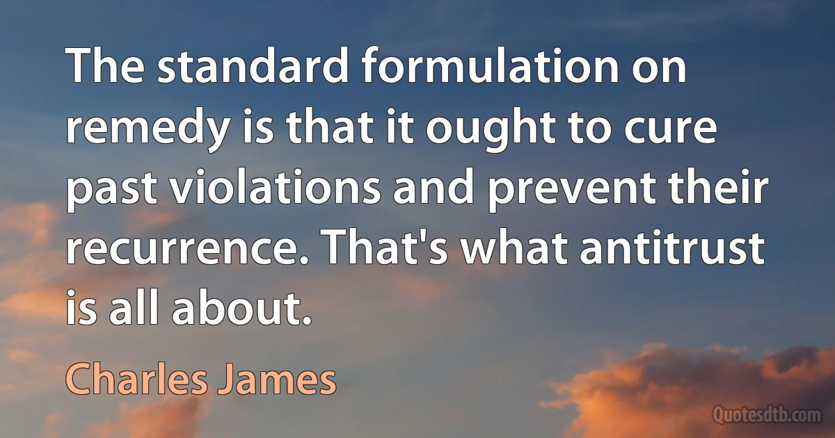 The standard formulation on remedy is that it ought to cure past violations and prevent their recurrence. That's what antitrust is all about. (Charles James)