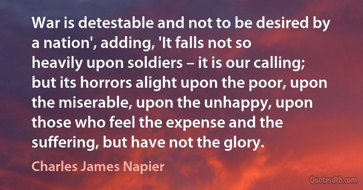 War is detestable and not to be desired by a nation', adding, 'It falls not so heavily upon soldiers – it is our calling; but its horrors alight upon the poor, upon the miserable, upon the unhappy, upon those who feel the expense and the suffering, but have not the glory. (Charles James Napier)