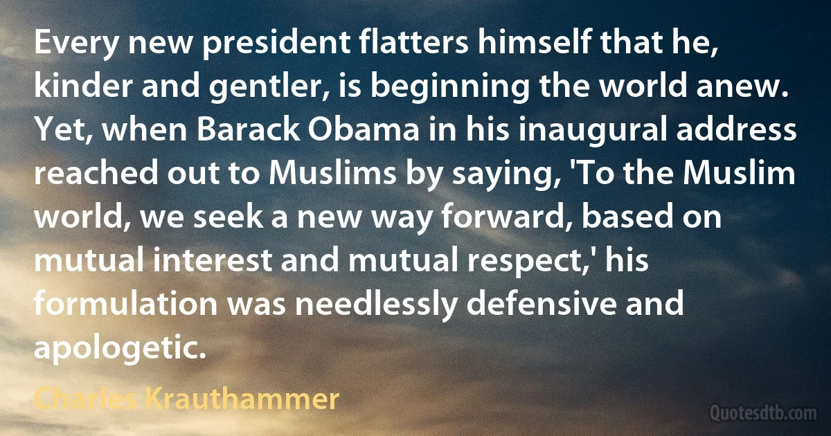 Every new president flatters himself that he, kinder and gentler, is beginning the world anew. Yet, when Barack Obama in his inaugural address reached out to Muslims by saying, 'To the Muslim world, we seek a new way forward, based on mutual interest and mutual respect,' his formulation was needlessly defensive and apologetic. (Charles Krauthammer)