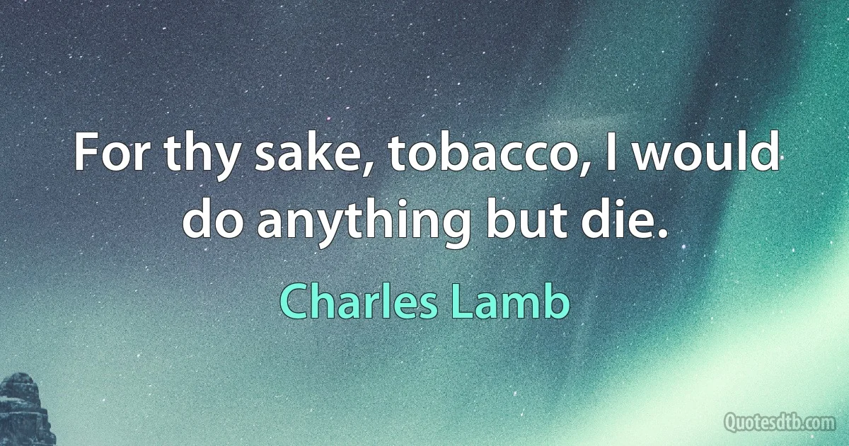 For thy sake, tobacco, I would do anything but die. (Charles Lamb)