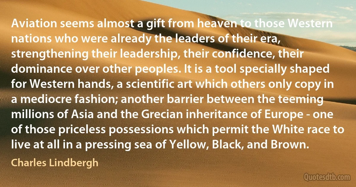 Aviation seems almost a gift from heaven to those Western nations who were already the leaders of their era, strengthening their leadership, their confidence, their dominance over other peoples. It is a tool specially shaped for Western hands, a scientific art which others only copy in a mediocre fashion; another barrier between the teeming millions of Asia and the Grecian inheritance of Europe - one of those priceless possessions which permit the White race to live at all in a pressing sea of Yellow, Black, and Brown. (Charles Lindbergh)