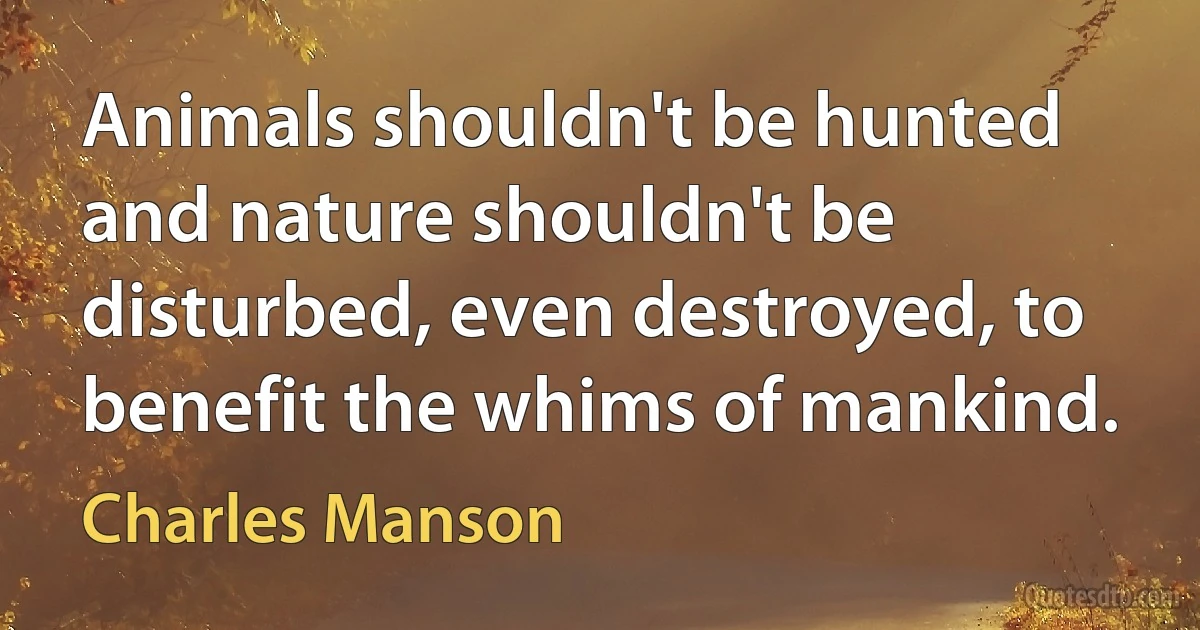 Animals shouldn't be hunted and nature shouldn't be disturbed, even destroyed, to benefit the whims of mankind. (Charles Manson)