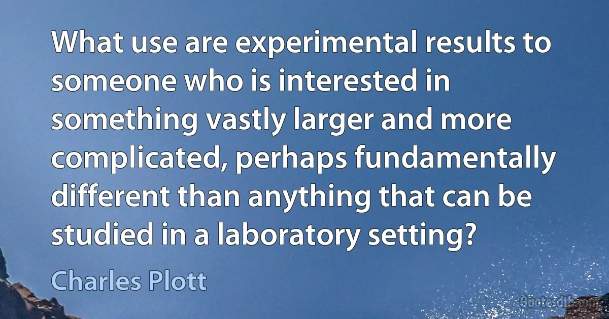 What use are experimental results to someone who is interested in something vastly larger and more complicated, perhaps fundamentally different than anything that can be studied in a laboratory setting? (Charles Plott)