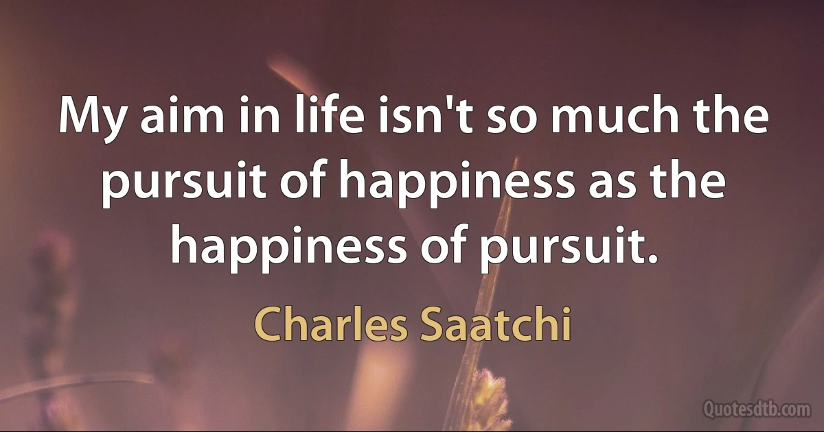 My aim in life isn't so much the pursuit of happiness as the happiness of pursuit. (Charles Saatchi)