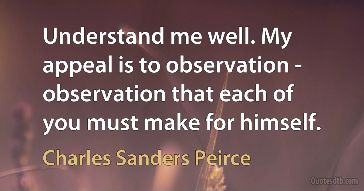 Understand me well. My appeal is to observation - observation that each of you must make for himself. (Charles Sanders Peirce)