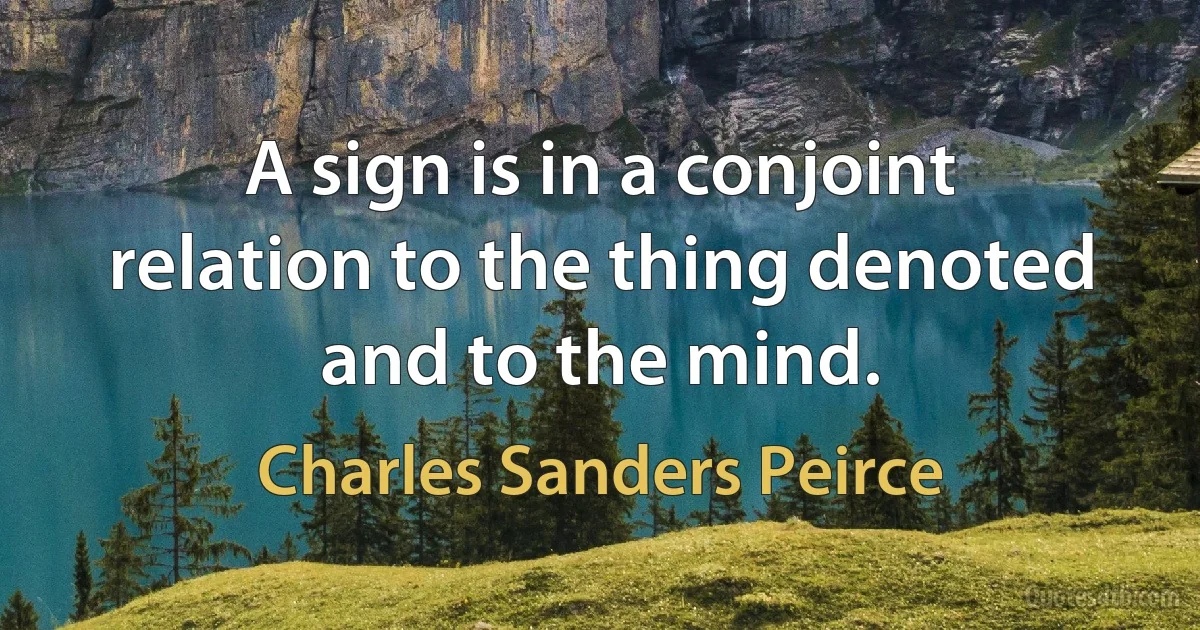 A sign is in a conjoint relation to the thing denoted and to the mind. (Charles Sanders Peirce)