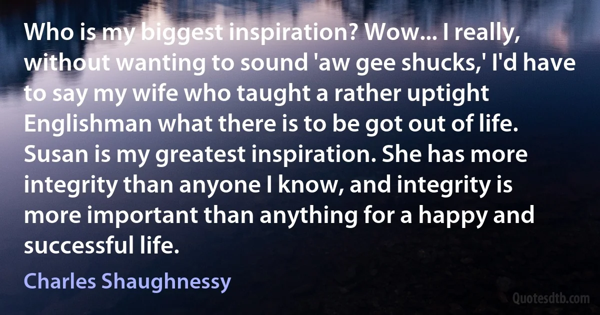 Who is my biggest inspiration? Wow... I really, without wanting to sound 'aw gee shucks,' I'd have to say my wife who taught a rather uptight Englishman what there is to be got out of life. Susan is my greatest inspiration. She has more integrity than anyone I know, and integrity is more important than anything for a happy and successful life. (Charles Shaughnessy)