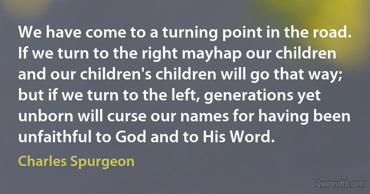 We have come to a turning point in the road. If we turn to the right mayhap our children and our children's children will go that way; but if we turn to the left, generations yet unborn will curse our names for having been unfaithful to God and to His Word. (Charles Spurgeon)