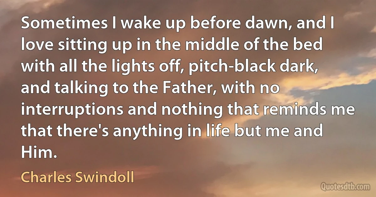 Sometimes I wake up before dawn, and I love sitting up in the middle of the bed with all the lights off, pitch-black dark, and talking to the Father, with no interruptions and nothing that reminds me that there's anything in life but me and Him. (Charles Swindoll)