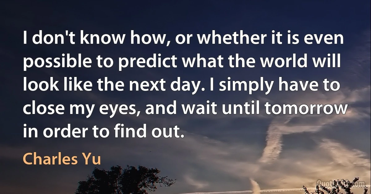 I don't know how, or whether it is even possible to predict what the world will look like the next day. I simply have to close my eyes, and wait until tomorrow in order to find out. (Charles Yu)