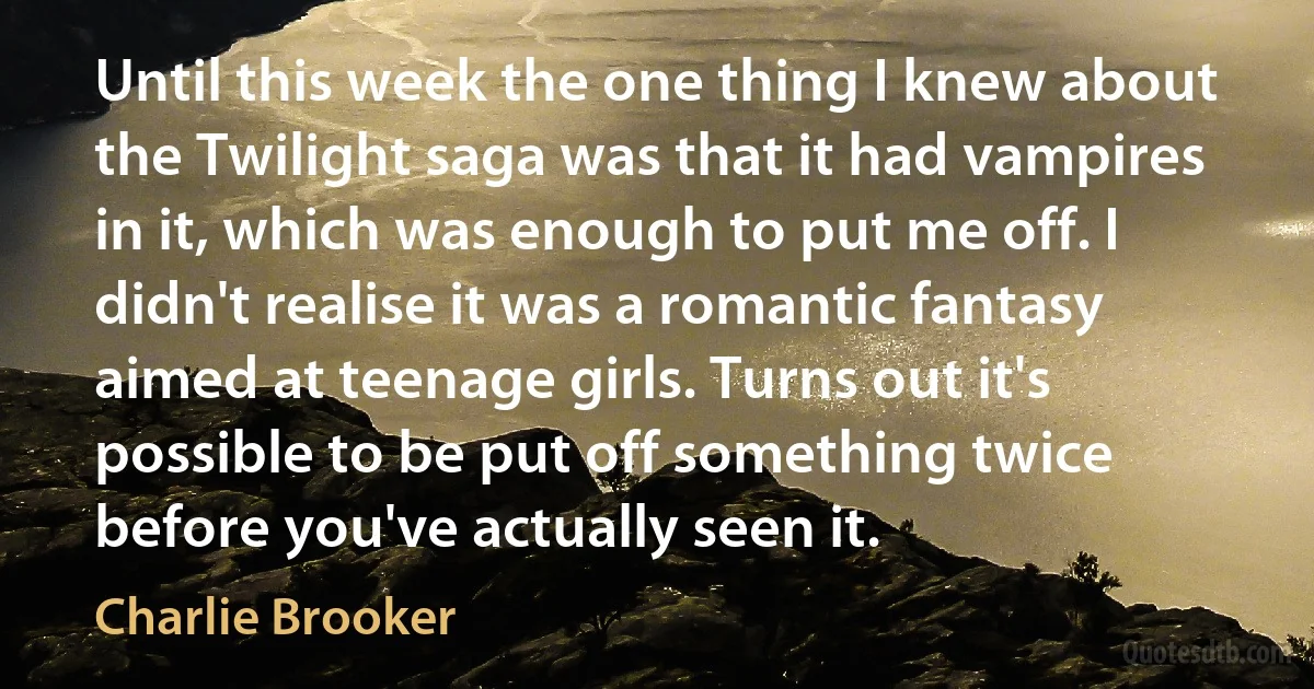 Until this week the one thing I knew about the Twilight saga was that it had vampires in it, which was enough to put me off. I didn't realise it was a romantic fantasy aimed at teenage girls. Turns out it's possible to be put off something twice before you've actually seen it. (Charlie Brooker)