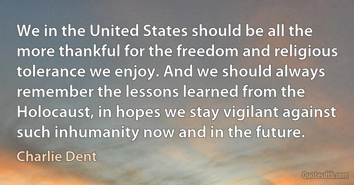 We in the United States should be all the more thankful for the freedom and religious tolerance we enjoy. And we should always remember the lessons learned from the Holocaust, in hopes we stay vigilant against such inhumanity now and in the future. (Charlie Dent)