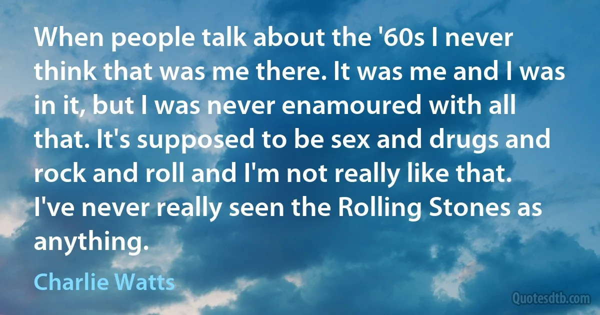 When people talk about the '60s I never think that was me there. It was me and I was in it, but I was never enamoured with all that. It's supposed to be sex and drugs and rock and roll and I'm not really like that. I've never really seen the Rolling Stones as anything. (Charlie Watts)