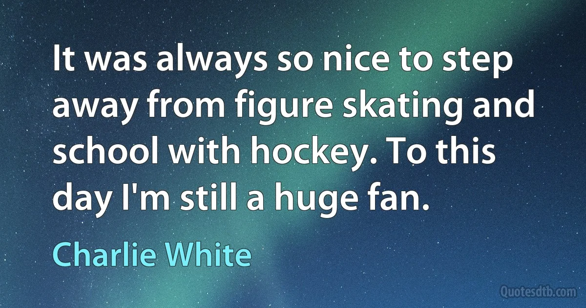 It was always so nice to step away from figure skating and school with hockey. To this day I'm still a huge fan. (Charlie White)