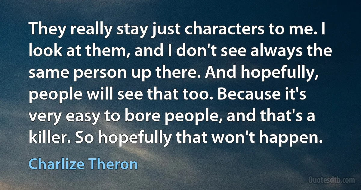 They really stay just characters to me. I look at them, and I don't see always the same person up there. And hopefully, people will see that too. Because it's very easy to bore people, and that's a killer. So hopefully that won't happen. (Charlize Theron)