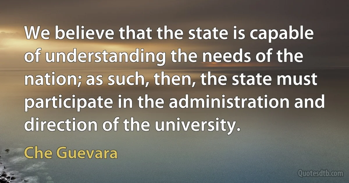 We believe that the state is capable of understanding the needs of the nation; as such, then, the state must participate in the administration and direction of the university. (Che Guevara)