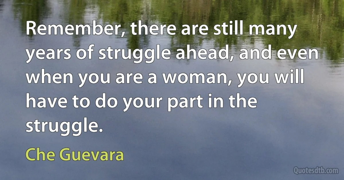 Remember, there are still many years of struggle ahead, and even when you are a woman, you will have to do your part in the struggle. (Che Guevara)