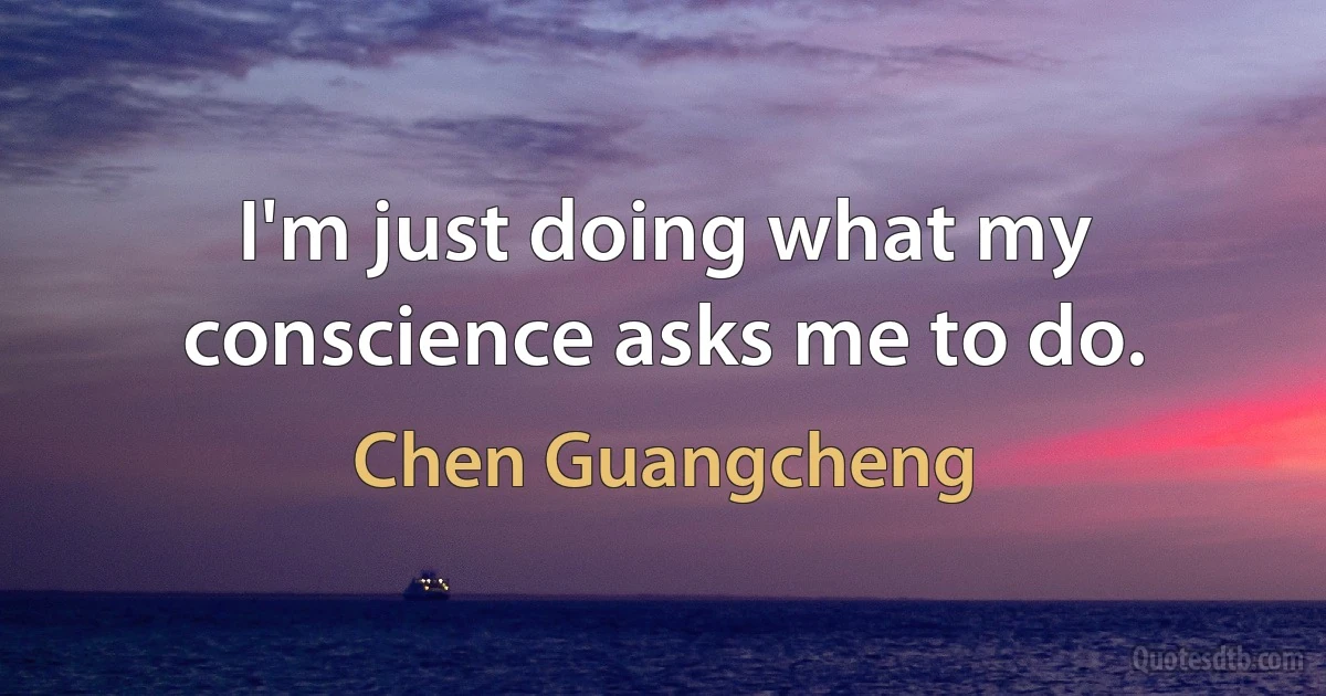 I'm just doing what my conscience asks me to do. (Chen Guangcheng)