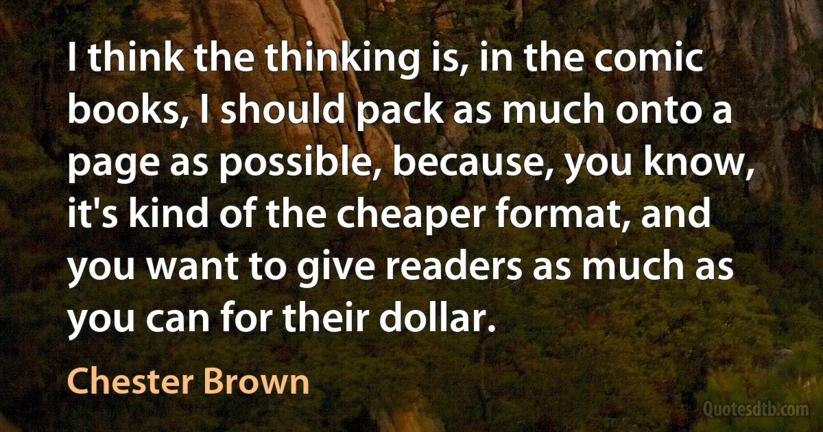 I think the thinking is, in the comic books, I should pack as much onto a page as possible, because, you know, it's kind of the cheaper format, and you want to give readers as much as you can for their dollar. (Chester Brown)