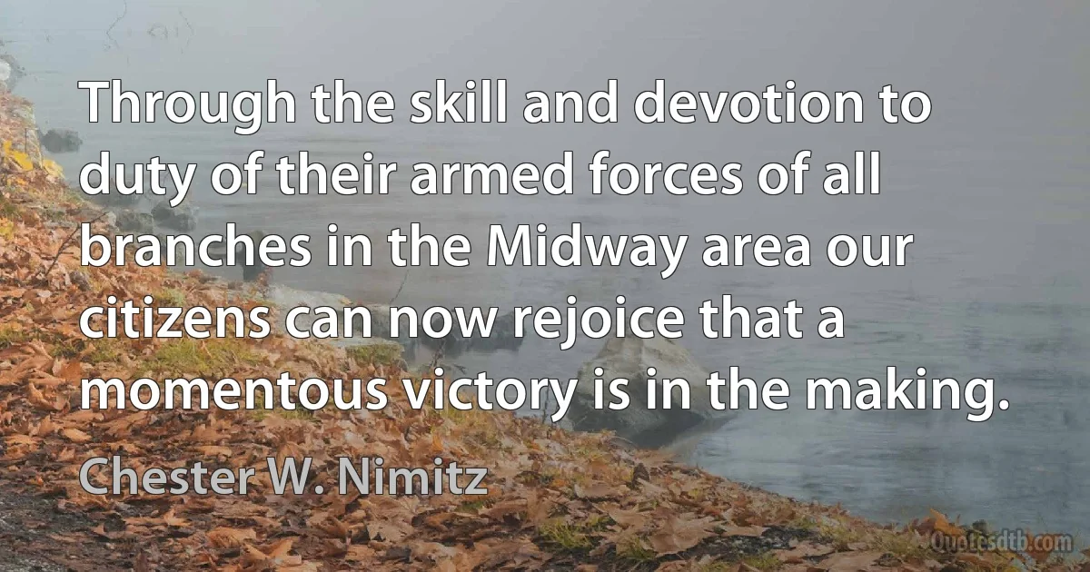 Through the skill and devotion to duty of their armed forces of all branches in the Midway area our citizens can now rejoice that a momentous victory is in the making. (Chester W. Nimitz)