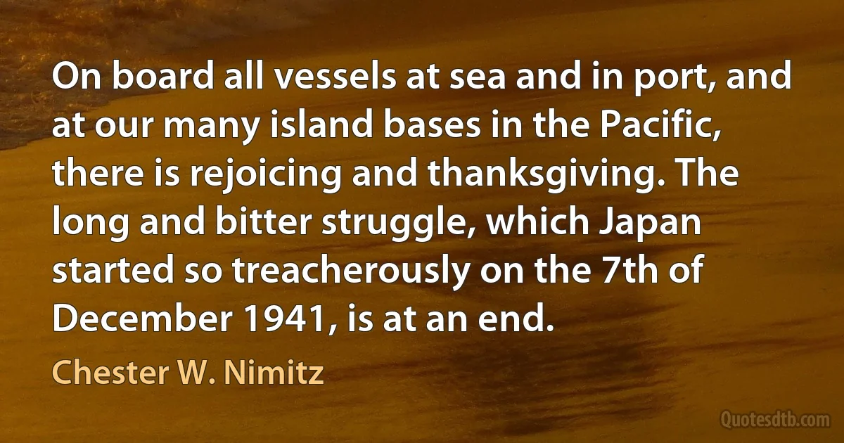 On board all vessels at sea and in port, and at our many island bases in the Pacific, there is rejoicing and thanksgiving. The long and bitter struggle, which Japan started so treacherously on the 7th of December 1941, is at an end. (Chester W. Nimitz)