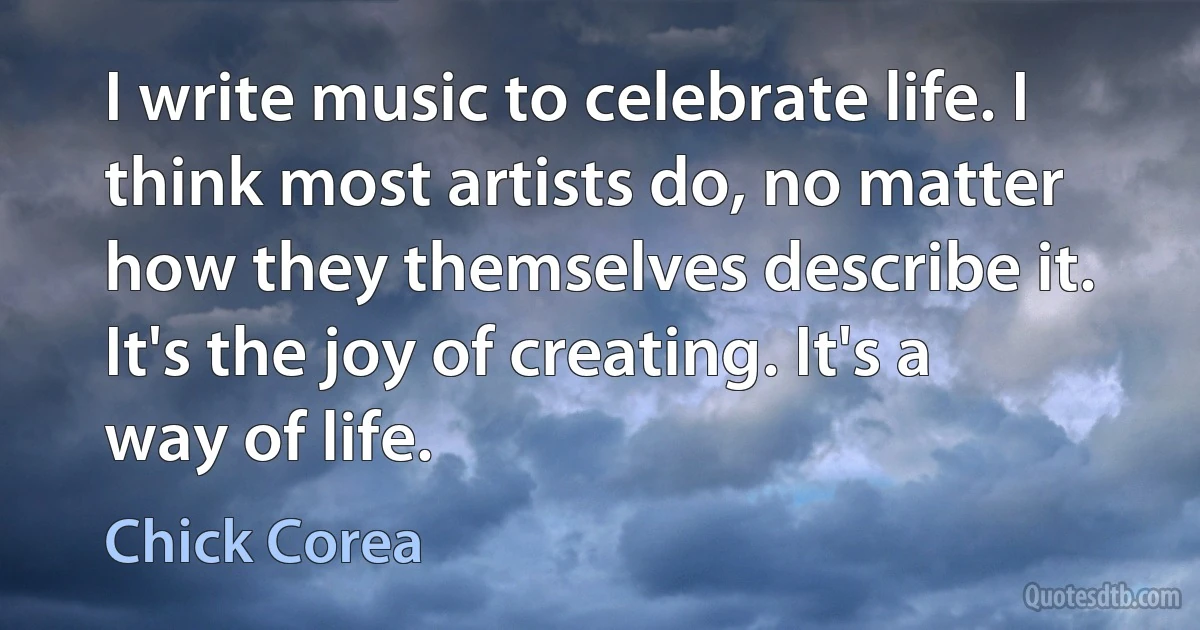 I write music to celebrate life. I think most artists do, no matter how they themselves describe it. It's the joy of creating. It's a way of life. (Chick Corea)