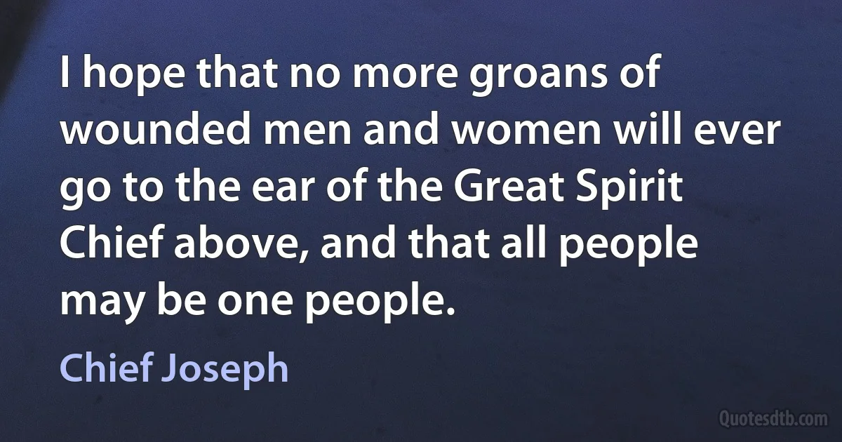 I hope that no more groans of wounded men and women will ever go to the ear of the Great Spirit Chief above, and that all people may be one people. (Chief Joseph)