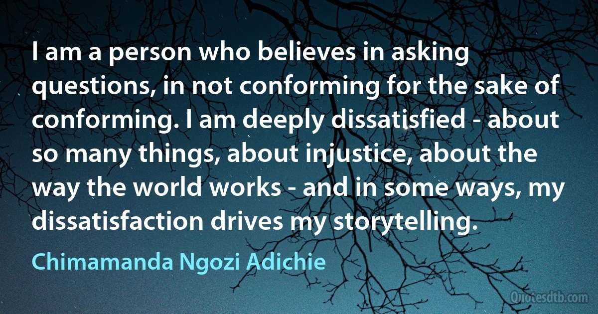 I am a person who believes in asking questions, in not conforming for the sake of conforming. I am deeply dissatisfied - about so many things, about injustice, about the way the world works - and in some ways, my dissatisfaction drives my storytelling. (Chimamanda Ngozi Adichie)